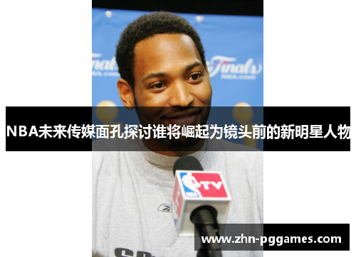 NBA未来传媒面孔探讨谁将崛起为镜头前的新明星人物