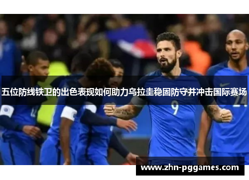 五位防线铁卫的出色表现如何助力乌拉圭稳固防守并冲击国际赛场