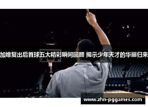 加维复出后首球五大精彩瞬间回顾 揭示少年天才的华丽归来