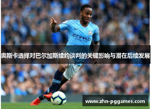 奥斯卡选择对巴尔加斯续约谈判的关键影响与潜在后续发展