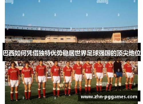 巴西如何凭借独特优势稳居世界足球强国的顶尖地位