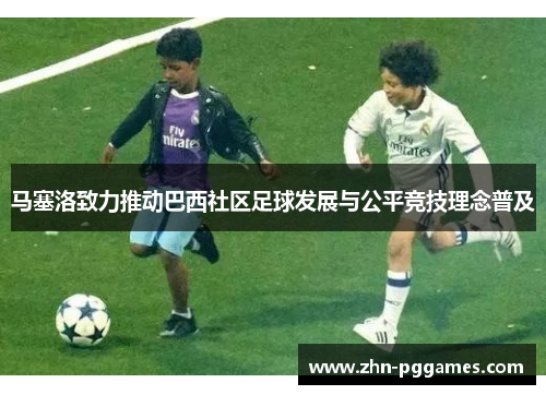 马塞洛致力推动巴西社区足球发展与公平竞技理念普及