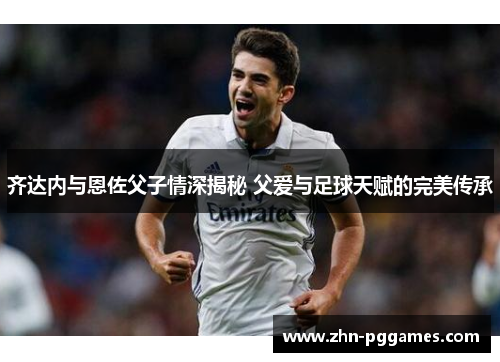 齐达内与恩佐父子情深揭秘 父爱与足球天赋的完美传承