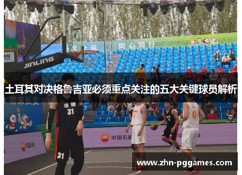 土耳其对决格鲁吉亚必须重点关注的五大关键球员解析