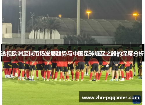 透视欧洲足球市场发展趋势与中国足球崛起之路的深度分析
